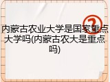 内蒙古农业大学是国家重点大学吗(内蒙古农大是重点吗)