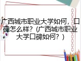 广西城市职业大学如何，口碑怎么样？(广西城市职业大学口碑如何？)