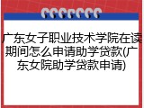 广东女子职业技术学院在读期间怎么申请助学贷款(广东女院助学贷款申请)