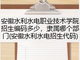 安徽水利水电职业技术学院招生编码多少，隶属哪个部门(安徽水利水电招生代码)