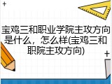 宝鸡三和职业学院主攻方向是什么，怎么样(宝鸡三和职院主攻方向)