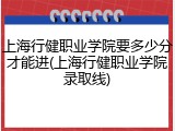 上海行健职业学院要多少分才能进(上海行健职业学院录取线)