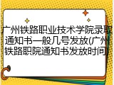 广州铁路职业技术学院录取通知书一般几号发放(广州铁路职院通知书发放时间)