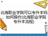 北海职业学院可以专升本吗，如何操作(北海职业学院专升本流程)