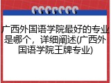 广西外国语学院最好的专业是哪个，详细阐述(广西外国语学院王牌专业)