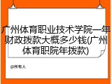 广州体育职业技术学院一年财政拨款大概多少钱(广州体育职院年拨款)