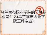 乌兰察布职业学院的王牌专业是什么(乌兰察布职业学院王牌专业)