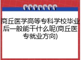 商丘医学高等专科学校毕业后一般能干什么呢(商丘医专就业方向)