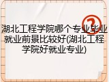 湖北工程学院哪个专业毕业就业前景比较好(湖北工程学院好就业专业)
