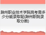 滁州职业技术学院高考需多少分能录取呢(滁州职院录取分数)