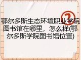 鄂尔多斯生态环境职业学院图书馆在哪里，怎么样(鄂尔多斯学院图书馆位置)