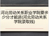 河北劳动关系职业学院要多少分才能进(河北劳动关系学院录取线)