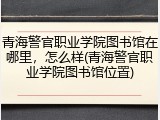 青海警官职业学院图书馆在哪里，怎么样(青海警官职业学院图书馆位置)