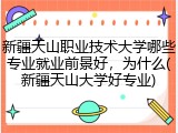 新疆天山职业技术大学哪些专业就业前景好，为什么(新疆天山大学好专业)