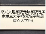 绍兴文理学院元培学院是国家重点大学吗(元培学院是重点大学吗)