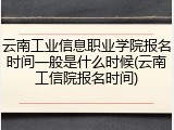 云南工业信息职业学院报名时间一般是什么时候(云南工信院报名时间)