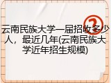 云南民族大学一届招收多少人，最近几年(云南民族大学近年招生规模)