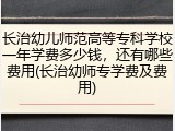 长治幼儿师范高等专科学校一年学费多少钱，还有哪些费用(长治幼师专学费及费用)