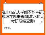 淮北师范大学能不能考研，成绩在哪里查询(淮北师大考研成绩查询)