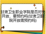 甘肃卫生职业学院是否对外开放，要预约吗(甘肃卫职院开放需预约吗)