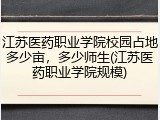 江苏医药职业学院校园占地多少亩，多少师生(江苏医药职业学院规模)
