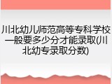 川北幼儿师范高等专科学校一般要多少分才能录取(川北幼专录取分数)