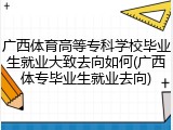 广西体育高等专科学校毕业生就业大致去向如何(广西体专毕业生就业去向)