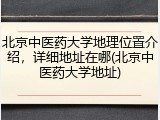 北京中医药大学地理位置介绍，详细地址在哪(北京中医药大学地址)