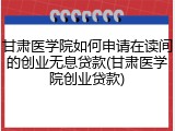 甘肃医学院如何申请在读间的创业无息贷款(甘肃医学院创业贷款)