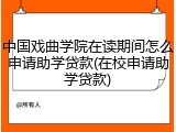 中国戏曲学院在读期间怎么申请助学贷款(在校申请助学贷款)