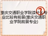 重庆交通职业学院读什么专业比较有前景(重庆交通职业学院前景专业)