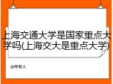 上海交通大学是国家重点大学吗(上海交大是重点大学)