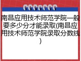 南昌应用技术师范学院一般要多少分才能录取(南昌应用技术师范学院录取分数线)