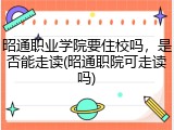 昭通职业学院要住校吗，是否能走读(昭通职院可走读吗)