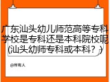 广东汕头幼儿师范高等专科学校是专科还是本科院校呢(汕头幼师专科或本科？)