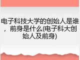 电子科技大学的创始人是谁，前身是什么(电子科大创始人及前身)