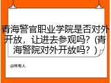 青海警官职业学院是否对外开放，让进去参观吗？(青海警院对外开放吗？)