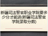 新疆司法警官职业学院要多少分才能进(新疆司法警官学院录取分数)