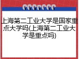 上海第二工业大学是国家重点大学吗(上海第二工业大学是重点吗)