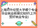 上海对外经贸大学哪个专业毕业就业前景比较好(上外贸好就业专业)