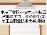 南京工业职业技术大学校园占地多少亩，多少师生(南京工业职业技术大学规模)
