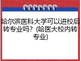 哈尔滨医科大学可以进校后转专业吗？(哈医大校内转专业)