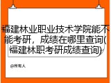福建林业职业技术学院能不能考研，成绩在哪里查询(福建林职考研成绩查询)