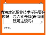 青海建筑职业技术学院要住校吗，是否能走读(青海建院可走读吗)