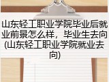 山东轻工职业学院毕业后就业前景怎么样，毕业生去向(山东轻工职业学院就业去向)