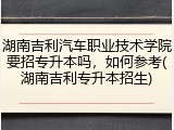 湖南吉利汽车职业技术学院要招专升本吗，如何参考(湖南吉利专升本招生)