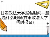 甘肃政法大学报名时间一般是什么时候(甘肃政法大学何时报名)