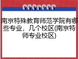 南京特殊教育师范学院有哪些专业，几个校区(南京特师专业校区)