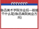 鲁迅美术学院毕业后一般能干什么呢(鲁迅美院就业方向)
