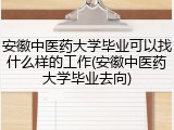 安徽中医药大学毕业可以找什么样的工作(安徽中医药大学毕业去向)
